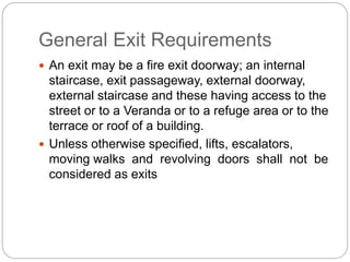General Exit Requirements
 An exit may be a fire exit doorway; an internal
staircase, exit passageway, external doorway,
external staircase and these having access to the
street or to a Veranda or to a refuge area or to the
terrace or roof of a building.
 Unless otherwise specified, lifts, escalators,
moving walks and revolving doors shall not be
considered as exits
 