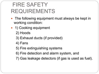 FIRE SAFETY
REQUIREMENTS
 The following equipment must always be kept in
working condition:
 1) Cooking equipment
2) Hoods
3) Exhaust ducts (if provided)
4) Fans
5) Fire extinguishing systems
6) Fire detection and alarm system, and
7) Gas leakage detectors (if gas is used as fuel).
 
