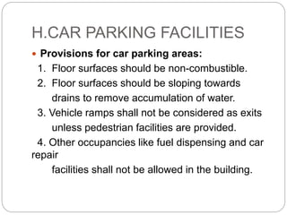 H.CAR PARKING FACILITIES
 Provisions for car parking areas:
1. Floor surfaces should be non-combustible.
2. Floor surfaces should be sloping towards
drains to remove accumulation of water.
3. Vehicle ramps shall not be considered as exits
unless pedestrian facilities are provided.
4. Other occupancies like fuel dispensing and car
repair
facilities shall not be allowed in the building.
 