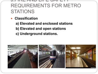 J.FIRE AND LIFE SAFETY
REQUIREMENTS FOR METRO
STATIONS
 Classification
a) Elevated and enclosed stations
b) Elevated and open stations
c) Underground stations.
 
