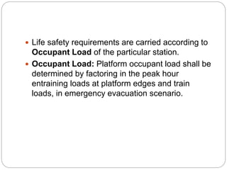  Life safety requirements are carried according to
Occupant Load of the particular station.
 Occupant Load: Platform occupant load shall be
determined by factoring in the peak hour
entraining loads at platform edges and train
loads, in emergency evacuation scenario.
 