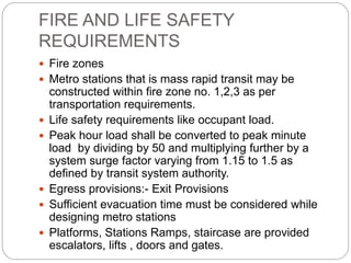 FIRE AND LIFE SAFETY
REQUIREMENTS
 Fire zones
 Metro stations that is mass rapid transit may be
constructed within fire zone no. 1,2,3 as per
transportation requirements.
 Life safety requirements like occupant load.
 Peak hour load shall be converted to peak minute
load by dividing by 50 and multiplying further by a
system surge factor varying from 1.15 to 1.5 as
defined by transit system authority.
 Egress provisions:- Exit Provisions
 Sufficient evacuation time must be considered while
designing metro stations
 Platforms, Stations Ramps, staircase are provided
escalators, lifts , doors and gates.
 
