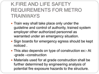 K.FIRE AND LIFE SAFETY
REQUIREMENTS FOR METRO
TRAINWAYS
 Train way shall take place only under the
guideline and control of authority, trained system
employer other authorized personnel as
warranted under an emergency situation.
 Sign boards for emergency egress should be kept
noticed .
 This also depends on type of construction ex:- At
-grade –construction
 Materials used for at grade construction shall be
further determined by engineering analysis of
potential fire exposure hazards to the structure.
 