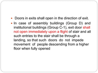  Doors in exits shall open in the direction of exit.
 In case of assembly buildings (Group D) and
institutional buildings (Group C-1), exit door shall
not open immediately upon a flight of stair and all
such entries to the stair shall be through a
landing, so that such doors do not impede
movement of people descending from a higher
floor when fully opened
 