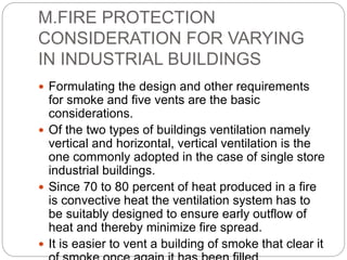 M.FIRE PROTECTION
CONSIDERATION FOR VARYING
IN INDUSTRIAL BUILDINGS
 Formulating the design and other requirements
for smoke and five vents are the basic
considerations.
 Of the two types of buildings ventilation namely
vertical and horizontal, vertical ventilation is the
one commonly adopted in the case of single store
industrial buildings.
 Since 70 to 80 percent of heat produced in a fire
is convective heat the ventilation system has to
be suitably designed to ensure early outflow of
heat and thereby minimize fire spread.
 It is easier to vent a building of smoke that clear it
 