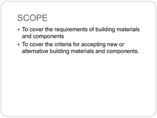 SCOPE
 To cover the requirements of building materials
and components
 To cover the criteria for accepting new or
alternative building materials and components.
 