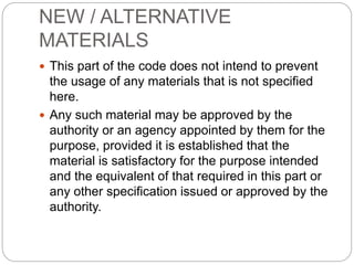 NEW / ALTERNATIVE
MATERIALS
 This part of the code does not intend to prevent
the usage of any materials that is not specified
here.
 Any such material may be approved by the
authority or an agency appointed by them for the
purpose, provided it is established that the
material is satisfactory for the purpose intended
and the equivalent of that required in this part or
any other specification issued or approved by the
authority.
 