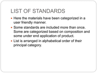 LIST OF STANDARDS
 Here the materials have been categorized in a
user friendly manner.
 Some standards are included more than once.
Some are categorized based on composition and
some under end application of product.
 List is arranged in alphabetical order of their
principal category.
 