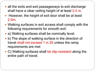  all the exits and exit passageways to exit discharge
shall have a clear ceiling height of at least 2.4 m.
 However, the height of exit door shall be at least
2.0m.
 Walking surfaces in exit access shall comply with the
following requirements for smooth exit:
 a) Walking surfaces shall be nominally level.
 b) The slope of walking surface in the direction of
travel shall not exceed 1 in 20 unless the ramp
requirements are met
 C) Walking surfaces shall be slip-resistant along the
entire path of travel.
 