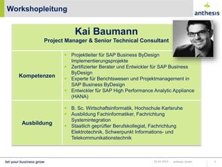 Workshopleitung
anthesis GmbH 520.02.2015
Kai Baumann
Project Manager & Senior Technical Consultant
Kompetenzen
 Projektleiter für SAP Business ByDesign
Implementierungsprojekte
 Zertifizierter Berater und Entwickler für SAP Business
ByDesign
 Experte für Berichtswesen und Projektmanagement in
SAP Business ByDesign
 Entwickler für SAP High Performance Analytic Appliance
(HANA)
Ausbildung
 B. Sc. Wirtschaftsinformatik, Hochschule Karlsruhe
 Ausbildung Fachinformatiker, Fachrichtung
Systemintegration
 Staatlich geprüfter Berufskollegiat, Fachrichtung
Elektrotechnik, Schwerpunkt Informations- und
Telekommunikationstechnik
 