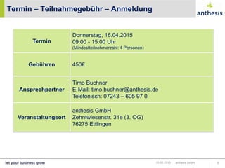 Termin – Teilnahmegebühr – Anmeldung
anthesis GmbH 620.02.2015
Termin
Donnerstag, 16.04.2015
09:00 - 15:00 Uhr
(Mindestteilnehmerzahl: 4 Personen)
Gebühren 450€
Ansprechpartner
Timo Buchner
E-Mail: timo.buchner@anthesis.de
Telefonisch: 07243 – 605 97 0
Veranstaltungsort
anthesis GmbH
Zehntwiesenstr. 31e (3. OG)
76275 Ettlingen
 