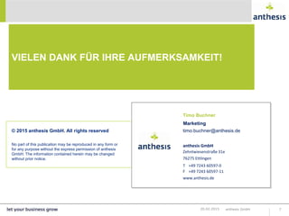 anthesis GmbH
Zehntwiesenstraße 31e
76275 Ettlingen
T +49 7243 60597-0
F +49 7243 60597-11
www.anthesis.de
© 2015 anthesis GmbH. All rights reserved
No part of this publication may be reproduced in any form or
for any purpose without the express permission of anthesis
GmbH. The information contained herein may be changed
without prior notice.
VIELEN DANK FÜR IHRE AUFMERKSAMKEIT!
anthesis GmbH 720.02.2015
Timo Buchner
Marketing
timo.buchner@anthesis.de
 