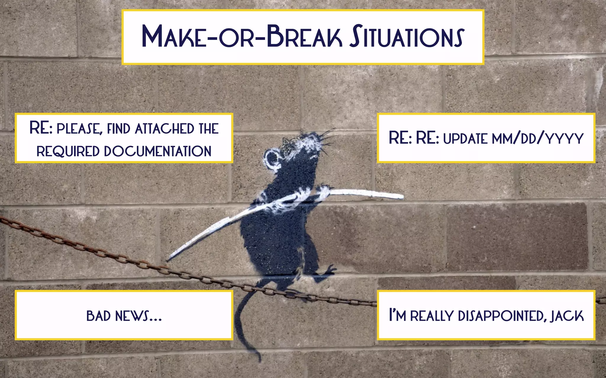 MAKE-OR-BREAK SITUATIONS
RE: PLEASE, FIND ATTACHED THE
REQUIRED DOCUMENTATION
RE: RE: UPDATE MM/DD/YYYY
BAD NEWS… I’M REALLY DISAPPOINTED, JACK
 