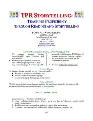 TPR STORYTELLING®
TEACHING PROFICIENCY
THROUGH READING AND STORYTELLING
BLAINE RAY WORKSHOPS, INC.
8411 Nairn Road
Eagle Mountain, Utah 84005
(888) 373-1920
FAX: (888) 729-8777
Blaineray@aol.com
BlainerayTPRS®.com

LANGUAGE ACQUISITION VS. LANGUAGE LEARNING
We
acquire
language
through
years and would have over 20,000 hours of
comprehensible input (listening and
language acquisition. However, teachers
understanding).
are lucky to have students on task for
600hours of acquisition.
Most language acquisition studies deal
with first-language acquisition. A baby
may acquire language 10 hours a day for 6
We must make every minute count.
Focus on Fluency
To focus on fluency, we teach stories. Fluency comes by:
Students focusing on the details of a story.
Students not focusing on the language.
Students picking up the language unconsciously.
What is TPRS®?
TPRS® is a method of second-language teaching that uses highly-interactive stories to provide
comprehensible input and create immersion in the classroom.

Key 1: COMPREHENSION

Comprehension is a function of the following:
1. Using vocabulary students know. Whenwe use a word they don‟t know, we write it on the
board with translation.
2. Speaking slowly enough to allow students to process what we‟re saying.
3. Continually editing our speech, making sure students know every word we use.
-1-

 