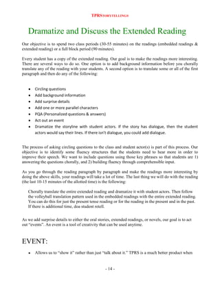 TPRSTORYTELLING®

Dramatize and Discuss the Extended Reading
Our objective is to spend two class periods (30-55 minutes) on the readings (embedded readings &
extended reading) or a full block period (90 minutes).
Every student has a copy of the extended reading. Our goal is to make the readings more interesting.
There are several ways to do so. One option is to add background information before you chorally
translate any of the reading with your students. A second option is to translate some or all of the first
paragraph and then do any of the following:

Circling questions
Add background information
Add surprise details
Add one or more parallel characters
PQA (Personalized questions & answers)
Act out an event
Dramatize the storyline with student actors. If the story has dialogue, then the student
actors would say their lines. If there isn’t dialogue, you could add dialogue.
The process of asking circling questions to the class and student actor(s) is part of this process. Our
objective is to identify some fluency structures that the students need to hear more in order to
improve their speech. We want to include questions using those key phrases so that students are 1)
answering the questions chorally, and 2) building fluency through comprehensible input.
As you go through the reading paragraph by paragraph and make the readings more interesting by
doing the above skills, your readings will take a lot of time. The last thing we will do with the reading
(the last 10-15 minutes of the allotted time) is the following:
Chorally translate the entire extended reading and dramatize it with student actors. Then follow
the volleyball translation pattern used in the embedded readings with the entire extended reading.
You can do this for just the present tense reading or for the reading in the present and in the past.
If there is additional time, doa student retell.
As we add surprise details to either the oral stories, extended readings, or novels, our goal is to act
out “events”. An event is a tool of creativity that can be used anytime.

EVENT:
Allows us to “show it” rather than just “talk about it.” TPRS is a much better product when

- 14 -

 