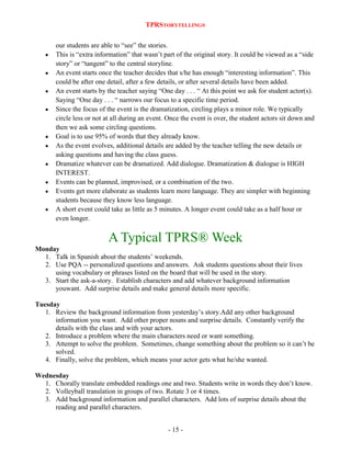 TPRSTORYTELLING®
our students are able to “see” the stories.
This is “extra information” that wasn‟t part of the original story. It could be viewed as a “side
story” or “tangent” to the central storyline.
An event starts once the teacher decides that s/he has enough “interesting information”. This
could be after one detail, after a few details, or after several details have been added.
An event starts by the teacher saying “One day . . . “ At this point we ask for student actor(s).
Saying “One day . . . “ narrows our focus to a specific time period.
Since the focus of the event is the dramatization, circling plays a minor role. We typically
circle less or not at all during an event. Once the event is over, the student actors sit down and
then we ask some circling questions.
Goal is to use 95% of words that they already know.
As the event evolves, additional details are added by the teacher telling the new details or
asking questions and having the class guess.
Dramatize whatever can be dramatized. Add dialogue. Dramatization & dialogue is HIGH
INTEREST.
Events can be planned, improvised, or a combination of the two.
Events get more elaborate as students learn more language. They are simpler with beginning
students because they know less language.
A short event could take as little as 5 minutes. A longer event could take as a half hour or
even longer.

A Typical TPRS® Week
Monday
1. Talk in Spanish about the students‟ weekends.
2. Use PQA -- personalized questions and answers. Ask students questions about their lives
using vocabulary or phrases listed on the board that will be used in the story.
3. Start the ask-a-story. Establish characters and add whatever background information
youwant. Add surprise details and make general details more specific.
Tuesday
1. Review the background information from yesterday‟s story.Add any other background
information you want. Add other proper nouns and surprise details. Constantly verify the
details with the class and with your actors.
2. Introduce a problem where the main characters need or want something.
3. Attempt to solve the problem. Sometimes, change something about the problem so it can‟t be
solved.
4. Finally, solve the problem, which means your actor gets what he/she wanted.
Wednesday
1. Chorally translate embedded readings one and two. Students write in words they don‟t know.
2. Volleyball translation in groups of two. Rotate 3 or 4 times.
3. Add background information and parallel characters. Add lots of surprise details about the
reading and parallel characters.
- 15 -

 