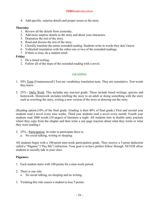 TPRSTORYTELLING®
4. Add specific, surprise details and proper nouns to the story.
Thursday
1. Review all the details from yesterday.
2. Add more surprise details to the story and about your characters.
3. Dramatize the rest of the story.
4. Read and discuss the rest of the story.
5. Chorally translate the entire extended reading. Students write in words they don‟t know.
6. Volleyball translation with the either one or two of the extended readings.
7. If there is time, do a student retell.
Friday
1. Do a timed writing.
2. Follow all of the steps of the extended reading with a novel.

GRADING
1. 50% Tests (Unannounced!) Test are vocabulary translation tests. They are cumulative. Test words
they know.
2. 25% - Daily Work. This includes any non-test grade. These include timed writings, quizzes and
homework. Homework includes retelling the story to an adult or doing something with the story
such as rewriting the story, writing a new version of the story or drawing out the story.

(Reading option.(10% of the final grade. Grading is then 40% of final grade.) First and second year
students read a novel every nine weeks. Third year students read a novel every month. Fourth year
students read 2000 words (10 pages) of literature a night. All students turn in double entry journals
where they copy from the chapter and then write a one page reaction about what they wrote or what
they were reading.)
3. 25% - Participation. In order to participate there is:
a. No social talking, writing or sleeping.
All students begin with a 100-point nine-week participation grade. They receive a 5-point deduction
called a “Págame” (“Pay Me”) infraction. Your goal is to have perfect follow through. NEVER allow
students to socially talk in your class.
Págames:
1. Each student starts with 100 points for a nine-week period.
2. There is one rule:
a. No social talking, no sleeping and no writing.
3. Violating this rule causes a student to lose 5 points.

- 16 -

 