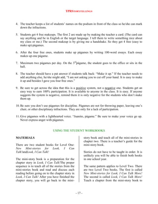 TPRSTORYTELLING®

4. The teacher keeps a list of students‟ names on the podium in front of the class so he/she can mark
down the infractions.
5. Students get 4 free makeups. The first 2 are made up by making the teacher a card. (The card can
say anything and be in English or the target language. I tell them to write something nice about
my class or me.) The second makeup is by giving me a handshake. So they get 4 free (easy to
make up) págames.
6. After the four free ones, students make up págames by writing 100-word essays. Each essay
makes up one págame.
7. Maximum two págames per day. On the 3rdpágame, the student goes to the office or sits in the
hall.
8. The teacher should have a pat answer if students talk back: “Make it up.” If the teacher needs to
add anything else, he/she might add, “I am not asking you to cut off your hand. It is easy to make
it up and besides I gave you four free ones.”
9. Be sure to get across the idea that this is a positive system, not a negative one. Students get an
easy way to earn 100% participation. It is available to anyone in the class. It is easy. If anyone
suggests the system is negative, remind them it is only negative for the students who don‟t make
them up.
10. Be sure you don‟t use págames for discipline. Págames are not for throwing paper, leaving one‟s
chair, or other disciplinary infractions. They are only for a lack of participation.
11. Give págames with a lighthearted voice. “Juanito, págame.” Be sure to make your voice go up.
Never express anger with págames.

USING THE STUDENT WORKBOOKS
story book and teach all of the mini-stories in
chapter two. There is a teacher‟s guide for the
mini-story book.

MATERIALS
There are two student books for Level One:
New Mini-stories for Look, I Can
Talk!andLook, I Can Talk!

Stories do not have to be taught in order. It is
unlikely you will be able to finish both books
in one school year.

The mini-story book is a preparation for the
chapter story in Look, I Can Talk!The proper
sequence is to teach all of the stories from the
mini-stories book and read and discuss each
reading before going on to the chapter story in
Look, I Can Talk! After you have finished the
chapter story, you will go back to the mini-

The same pattern applies to Level Two. There
are two Level Two books. The first is called
New Mini-stories for Look, I Can Talk More!
The second is called Look, I Can Talk More!
Teach a chapter from the mini-story book to

- 17 -

 