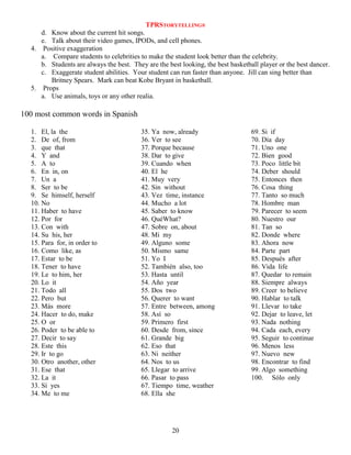 TPRSTORYTELLING®
d. Know about the current hit songs.
e. Talk about their video games, IPODs, and cell phones.
4. Positive exaggeration
a. Compare students to celebrities to make the student look better than the celebrity.
b. Students are always the best. They are the best looking, the best basketball player or the best dancer.
c. Exaggerate student abilities. Your student can run faster than anyone. Jill can sing better than
Britney Spears. Mark can beat Kobe Bryant in basketball.
5. Props
a. Use animals, toys or any other realia.

100 most common words in Spanish
1. El, la the
2. De of, from
3. que that
4. Y and
5. A to
6. En in, on
7. Un a
8. Ser to be
9. Se himself, herself
10. No
11. Haber to have
12. Por for
13. Con with
14. Su his, her
15. Para for, in order to
16. Como like, as
17. Estar to be
18. Tener to have
19. Le to him, her
20. Lo it
21. Todo all
22. Pero but
23. Más more
24. Hacer to do, make
25. O or
26. Poder to be able to
27. Decir to say
28. Este this
29. Ir to go
30. Otro another, other
31. Ese that
32. La it
33. Sí yes
34. Me to me

35. Ya now, already
36. Ver to see
37. Porque because
38. Dar to give
39. Cuando when
40. El he
41. Muy very
42. Sin without
43. Vez time, instance
44. Mucho a lot
45. Saber to know
46. QuéWhat?
47. Sobre on, about
48. Mi my
49. Alguno some
50. Mismo same
51. Yo I
52. También also, too
53. Hasta until
54. Año year
55. Dos two
56. Querer to want
57. Entre between, among
58. Así so
59. Primero first
60. Desde from, since
61. Grande big
62. Eso that
63. Ni neither
64. Nos to us
65. Llegar to arrive
66. Pasar to pass
67. Tiempo time, weather
68. Ella she

20

69. Si if
70. Día day
71. Uno one
72. Bien good
73. Poco little bit
74. Deber should
75. Entonces then
76. Cosa thing
77. Tanto so much
78. Hombre man
79. Parecer to seem
80. Nuestro our
81. Tan so
82. Donde where
83. Ahora now
84. Parte part
85. Después after
86. Vida life
87. Quedar to remain
88. Siempre always
89. Creer to believe
90. Hablar to talk
91. Llevar to take
92. Dejar to leave, let
93. Nada nothing
94. Cada each, every
95. Seguir to continue
96. Menos less
97. Nuevo new
98. Encontrar to find
99. Algo something
100. Sólo only

 