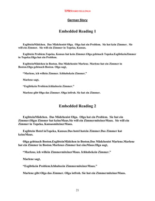 TPRSTORYTELLING®
German Story

Embedded Reading 1
EsgibteinMädchen. Das Mädchenist Olga. Olga hat ein Problem. Sie hat kein Zimmer. Sie
will ein Zimmer. Sie will ein Zimmer in Topeka, Kansas.
Esgibtein Problem.Topeka, Kansas hat kein Zimmer.Olga gehtnach Topeka.EsgibtkeinZimmer
in Topeka.Olga hat ein Problem.
EsgibteinMädchen in Boston. Das Mädchenist Marlene. Marlene hat ein Zimmer in
Boston.Olga gehtnach Boston. Olga sagt,
“Marlene, ich willein Zimmer. Ichhabekein Zimmer.”
Marlene sagt,
“Esgibtkein Problem.Ichhabeein Zimmer.”
Marlene gibt Olga das Zimmer. Olga istfroh. Sie hat ein Zimmer.

Embedded Reading 2
EsgibteinMädchen. Das Mädchenist Olga. Olga hat ein Problem. Sie hat ein
Zimmer.Olgas Zimmer hat keineMaus.Sie will ein ZimmermiteinerMaus. Sie will ein
Zimmer in Topeka, KansasmiteinerMaus.
Esgibtein Hotel inTopeka, Kansas.Das hotel hatein Zimmer.Das Zimmer hat
keineMaus.
Olga gehtnach Boston.EsgibteinMädchen in Boston.Das Mädchenist Marlene.Marlene
hat ein Zimmer in Boston.Marlenes Zimmer hat eineMaus.Olga sagt,
“Marlene, ich willein ZimmermiteinerMaus. Ichhabekein Zimmer.”
Marlene sagt,
“Esgibtkein Problem.Ichhabeein ZimmermiteinerMaus.”
Marlene gibt Olga das Zimmer. Olga istfroh. Sie hat ein ZimmermiteinerMaus.

21

 