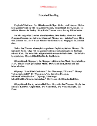 TPRSTORYTELLING®

Extended Reading

EsgibteinMädchen. Das MädchenheißtOlga. Sie hat ein Problem. Sie hat
kein Zimmer und sie will ein Zimmer haben. Siegehtnach Burly, Idaho. Sie
will ein Zimmer in Burley. Sie will ein Zimmer in das Burley Hilton haben.
Sie will eingroßes Zimmer mitkeinerMaus. Das Burley Hilton hat zwei
Zimmer. Zimmer eins hat keineMaus und Zimmer zwei hat eineMaus. Olga
will Zimmer eins. Sie will das Zimmer mitkeinerMaus. Olga geht in Zimmer
eins.
Siehat das Zimmer aberesgibtein problem.EsgibteineKuhim Zimmer. Die
Kuhheißt Susie. Olga will ein Zimmer miteinerKuhaberesgibtein Problem
mit der Kuh. Die Kuhstinkt. Olga stinktnichtaber dieKuhstinkt. Die Kuh hat
keinKuhDeo. Olga will KuhDeofür die Kuhhaben.
Olgagehtnach Singapore. In Singapore gibteseinDeo-Mart. SiegehtimDeoMart. ImDeo-Mart gibteseinen Mann. Der Mann hat KuhDeo und das
istwunderbar.
Olgasagt, “IchwillKuhDeohaben.” Der Mann sagt, “Warum?” Siesagt,
“MeineKuhstinkt!” Der Mann sagt, “Ja, das istein Problem.
IchhabeKuhDeofürdich.” Olgasagt, “Das ist gut.
IchwillKuhDeofürmeineKuhhaben.” Der Mann gibtOlga das KuhDeo.
Olgagehtnach Burley mitdemKuhDeo. Siegeht in das Zimmer. Siegibt der
Kuh das KuhDeo. Olgaistfroh. Die Kuhistfroh. Die Kuhstinktnicht. Das
Ende.

22

 