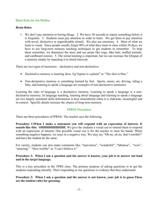 Brain Rules by Jon Medina
Brain Rules
1. We don‟t pay attention to boring things. 2. We have 30 seconds to repeat something before it
is forgotten. 3. Students must pay attention in order to learn. We get them to pay attention
with novel, distinctive or unpredictable stimuli. We also use emotions. 4. Most of what we
learn is visual. Since people usually forget 90% of what they learn in class within 30 days, we
have to use long-term memory teaching techniques to get students to remember. To help
them remember, we dramatize the story and use props like wigs, fake hats, stuffed animals,
and cardboard cutouts. 5. The initial learning is important, but we can increase the lifespan of
a memory simply by repeating it in timed intervals.
There are two types of memories – declarative and non-declarative.
Declarative memory is learning facts. Eg“Jupiter is a planet” or “The shirt is blue.”
Non-declarative memory is something learned by feel. Sports, music, art, driving, riding a
bike, and learning to speak a language are examples of non-declarative memories.
Learning the rules of language is a declarative memory. Learning to speak a language is a nondeclarative memory. In language teaching, learning about language and learning to speak a language
are two largely unrelated skills.Information is best remembered when it is elaborate, meaningful and
in context. Specific details increase the chance of long term memory.
TPRS® Procedures
There are three procedures inTPRS®: The teacher says the following.
Procedure 1:When I make a statement you will respond with an expression of interest. It
sounds like this: OHHHHHHHHHH. We give the students a visual cue to remind them to respond
with an expression of interest. One possible visual cue is for the teacher to raise his hands. When
something negative happens, we react in a negative way. We may say “Oh no, oh no, that‟s terrible!”
and have the student do the same.
For variety, students can also make comments like, “marvelous”, “wonderful”, “fabulous”, “wow”,
“amazing,” “How terrible” or “I can‟t believe it.”
Procedure 2: When I ask a question and the answer is known, your job is to answer out loud
and in the target language.
This is a key procedure in the TPRS class. The primary purpose of asking questions is to get the
students responding chorally. Their responding to our questions is evidence that they understand.
Procedure 3: When I ask a question and the answer is not known, your job is to guess.These
are the student rules for guessing:
-5-

 