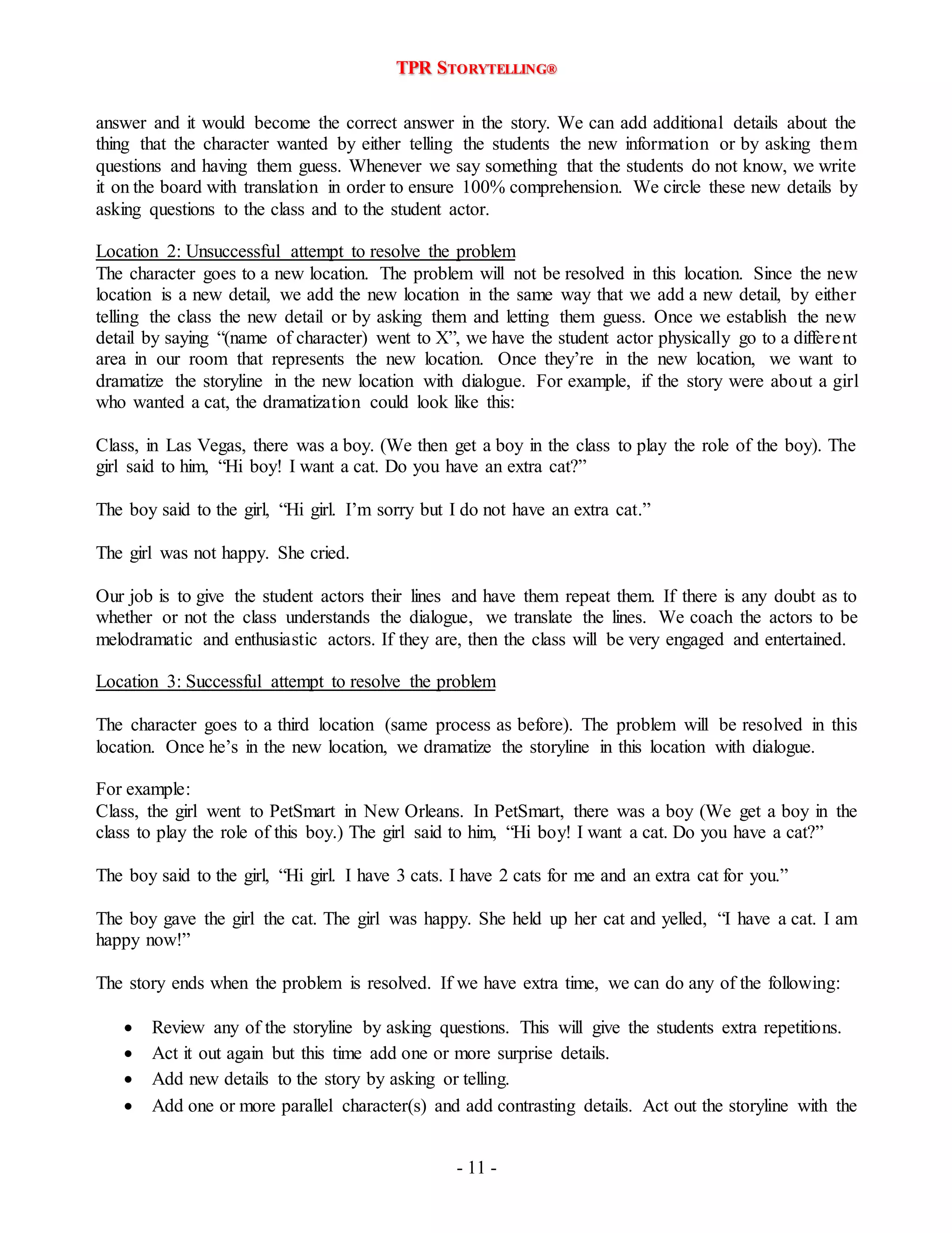 TPR STORYTELLING® 
answer and it would become the correct answer in the story. We can add additional details about the 
thing that the character wanted by either telling the students the new information or by asking them 
questions and having them guess. Whenever we say something that the students do not know, we write 
it on the board with translation in order to ensure 100% comprehension. We circle these new details by 
asking questions to the class and to the student actor. 
Location 2: Unsuccessful attempt to resolve the problem 
The character goes to a new location. The problem will not be resolved in this location. Since the new 
location is a new detail, we add the new location in the same way that we add a new detail, by either 
telling the class the new detail or by asking them and letting them guess. Once we establish the new 
detail by saying “(name of character) went to X”, we have the student actor physically go to a differe nt 
area in our room that represents the new location. Once they’re in the new location, we want to 
dramatize the storyline in the new location with dialogue. For example, if the story were about a girl 
who wanted a cat, the dramatization could look like this: 
Class, in Las Vegas, there was a boy. (We then get a boy in the class to play the role of the boy). The 
girl said to him, “Hi boy! I want a cat. Do you have an extra cat?” 
The boy said to the girl, “Hi girl. I’m sorry but I do not have an extra cat.” 
- 11 - 
The girl was not happy. She cried. 
Our job is to give the student actors their lines and have them repeat them. If there is any doubt as to 
whether or not the class understands the dialogue, we translate the lines. We coach the actors to be 
melodramatic and enthusiastic actors. If they are, then the class will be very engaged and entertained. 
Location 3: Successful attempt to resolve the problem 
The character goes to a third location (same process as before). The problem will be resolved in this 
location. Once he’s in the new location, we dramatize the storyline in this location with dialogue. 
For example: 
Class, the girl went to PetSmart in New Orleans. In PetSmart, there was a boy (We get a boy in the 
class to play the role of this boy.) The girl said to him, “Hi boy! I want a cat. Do you have a cat?” 
The boy said to the girl, “Hi girl. I have 3 cats. I have 2 cats for me and an extra cat for you.” 
The boy gave the girl the cat. The girl was happy. She held up her cat and yelled, “I have a cat. I am 
happy now!” 
The story ends when the problem is resolved. If we have extra time, we can do any of the following: 
 Review any of the storyline by asking questions. This will give the students extra repetitions. 
 Act it out again but this time add one or more surprise details. 
 Add new details to the story by asking or telling. 
 Add one or more parallel character(s) and add contrasting details. Act out the storyline with the 
 