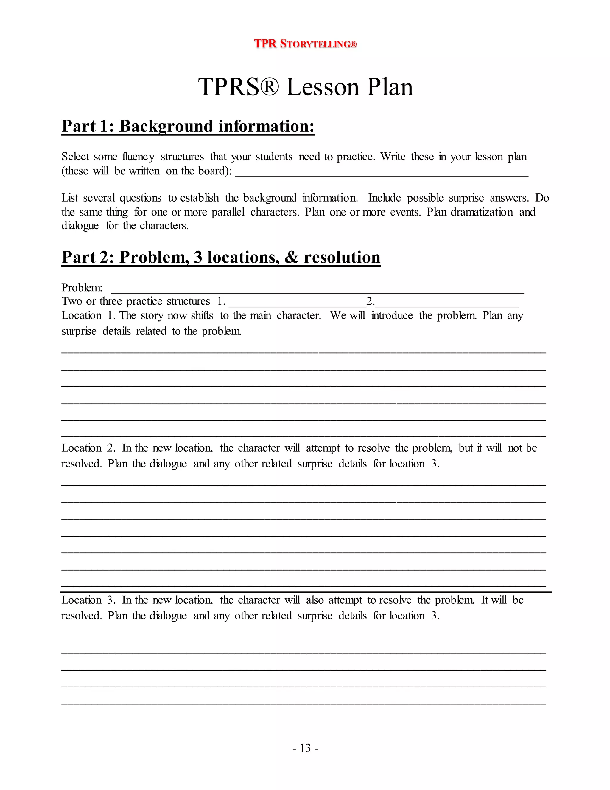 TPR STORYTELLING® 
TPRS® Lesson Plan 
Part 1: Background information: 
Select some fluency structures that your students need to practice. Write these in your lesson plan 
(these will be written on the board): _________________________________________________ 
List several questions to establish the background information. Include possible surprise answers. Do 
the same thing for one or more parallel characters. Plan one or more events. Plan dramatization and 
dialogue for the characters. 
Part 2: Problem, 3 locations, & resolution 
Problem: _____________________________________________________________________ 
Two or three practice structures 1. _______________________2.________________________ 
Location 1. The story now shifts to the main character. We will introduce the problem. Plan any 
surprise details related to the problem. 
_________________________________________________________________________________ 
_________________________________________________________________________________ 
_________________________________________________________________________________ 
_________________________________________________________________________________ 
_________________________________________________________________________________ 
_________________________________________________________________________________ 
Location 2. In the new location, the character will attempt to resolve the problem, but it will not be 
resolved. Plan the dialogue and any other related surprise details for location 3. 
_________________________________________________________________________________ 
_________________________________________________________________________________ 
_________________________________________________________________________________ 
_________________________________________________________________________________ 
_________________________________________________________________________________ 
_________________________________________________________________________________ 
_________________________________________________________________________________ 
Location 3. In the new location, the character will also attempt to resolve the problem. It will be 
resolved. Plan the dialogue and any other related surprise details for location 3. 
_________________________________________________________________________________ 
_________________________________________________________________________________ 
_________________________________________________________________________________ 
_________________________________________________________________________________ 
- 13 - 
 