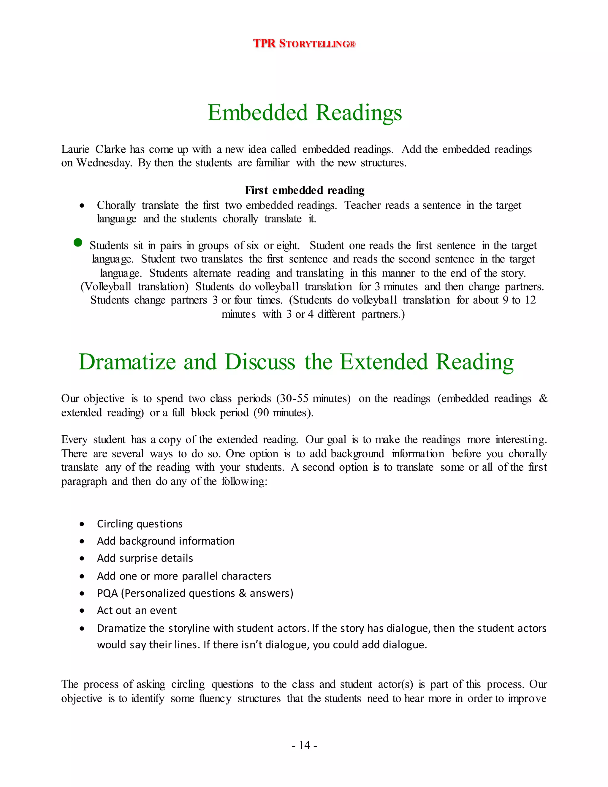 TPR STORYTELLING® 
Embedded Readings 
Laurie Clarke has come up with a new idea called embedded readings. Add the embedded readings 
on Wednesday. By then the students are familiar with the new structures. 
First embedded reading 
 Chorally translate the first two embedded readings. Teacher reads a sentence in the target 
language and the students chorally translate it. 
 Students sit in pairs in groups of six or eight. Student one reads the first sentence in the target 
language. Student two translates the first sentence and reads the second sentence in the target 
language. Students alternate reading and translating in this manner to the end of the story. 
(Volleyball translation) Students do volleyball translation for 3 minutes and then change partners. 
Students change partners 3 or four times. (Students do volleyball translation for about 9 to 12 
minutes with 3 or 4 different partners.) 
Dramatize and Discuss the Extended Reading 
Our objective is to spend two class periods (30-55 minutes) on the readings (embedded readings & 
extended reading) or a full block period (90 minutes). 
Every student has a copy of the extended reading. Our goal is to make the readings more interesting. 
There are several ways to do so. One option is to add background information before you chorally 
translate any of the reading with your students. A second option is to translate some or all of the first 
paragraph and then do any of the following: 
 Circling questions 
 Add background information 
 Add surprise details 
 Add one or more parallel characters 
 PQA (Personalized questions & answers) 
 Act out an event 
 Dramatize the storyline with student actors. If the story has dialogue, then the student actors 
would say their lines. If there isn’t dialogue, you could add dialogue. 
The process of asking circling questions to the class and student actor(s) is part of this process. Our 
objective is to identify some fluency structures that the students need to hear more in order to improve 
- 14 - 
 