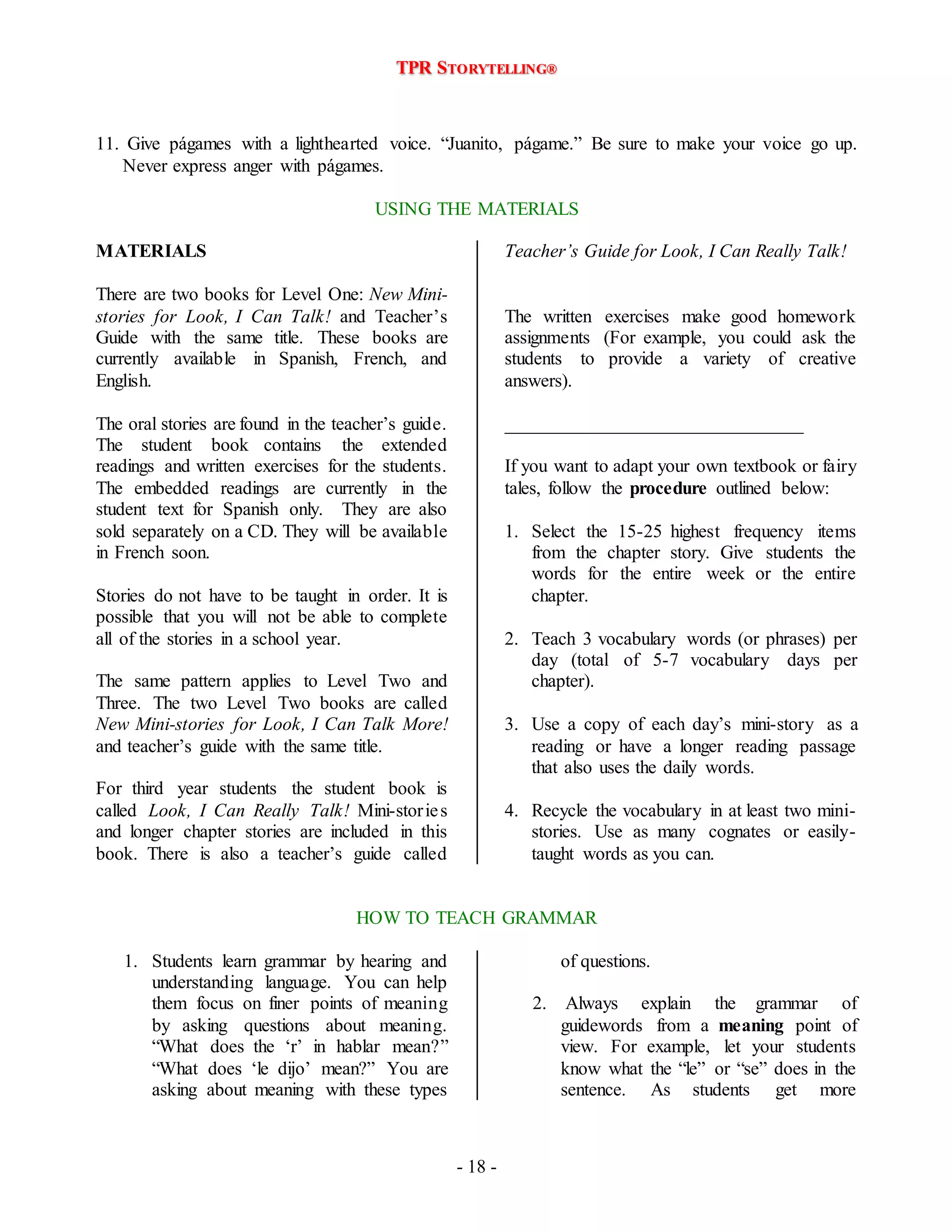 TPR STORYTELLING® 
11. Give págames with a lighthearted voice. “Juanito, págame.” Be sure to make your voice go up. 
- 18 - 
Never express anger with págames. 
USING THE MATERIALS 
MATERIALS 
There are two books for Level One: New Mini-stories 
for Look, I Can Talk! and Teacher’s 
Guide with the same title. These books are 
currently available in Spanish, French, and 
English. 
The oral stories are found in the teacher’s guide. 
The student book contains the extended 
readings and written exercises for the students. 
The embedded readings are currently in the 
student text for Spanish only. They are also 
sold separately on a CD. They will be available 
in French soon. 
Stories do not have to be taught in order. It is 
possible that you will not be able to complete 
all of the stories in a school year. 
The same pattern applies to Level Two and 
Three. The two Level Two books are called 
New Mini-stories for Look, I Can Talk More! 
and teacher’s guide with the same title. 
For third year students the student book is 
called Look, I Can Really Talk! Mini-storie s 
and longer chapter stories are included in this 
book. There is also a teacher’s guide called 
Teacher’s Guide for Look, I Can Really Talk! 
The written exercises make good homework 
assignments (For example, you could ask the 
students to provide a variety of creative 
answers). 
________________________________ 
If you want to adapt your own textbook or fairy 
tales, follow the procedure outlined below: 
1. Select the 15-25 highest frequency items 
from the chapter story. Give students the 
words for the entire week or the entire 
chapter. 
2. Teach 3 vocabulary words (or phrases) per 
day (total of 5-7 vocabulary days per 
chapter). 
3. Use a copy of each day’s mini-story as a 
reading or have a longer reading passage 
that also uses the daily words. 
4. Recycle the vocabulary in at least two mini-stories. 
Use as many cognates or easily-taught 
words as you can. 
HOW TO TEACH GRAMMAR 
1. Students learn grammar by hearing and 
understanding language. You can help 
them focus on finer points of meaning 
by asking questions about meaning. 
“What does the ‘r’ in hablar mean?” 
“What does ‘le dijo’ mean?” You are 
asking about meaning with these types 
of questions. 
2. Always explain the grammar of 
guidewords from a meaning point of 
view. For example, let your students 
know what the “le” or “se” does in the 
sentence. As students get more 
 