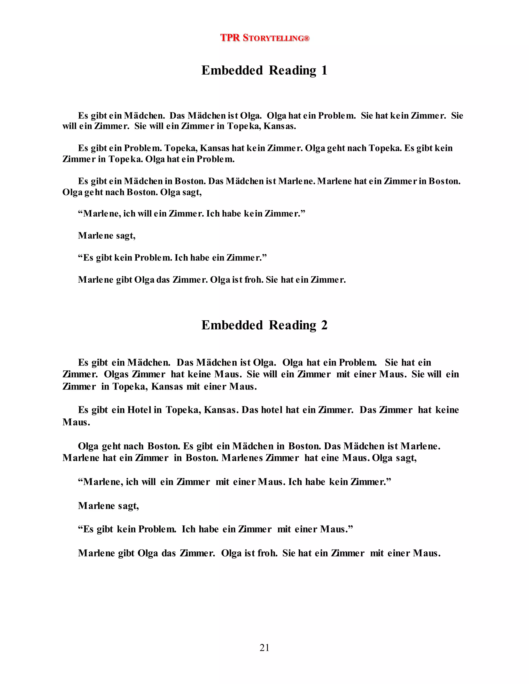 TPR STORYTELLING® 
Embedded Reading 1 
Es gibt ein Mädchen. Das Mädchen ist Olga. Olga hat ein Problem. Sie hat kein Zimmer. Sie 
will ein Zimmer. Sie will ein Zimmer in Topeka, Kansas. 
Es gibt ein Problem. Topeka, Kansas hat kein Zimmer. Olga geht nach Topeka. Es gibt kein 
21 
Zimmer in Topeka. Olga hat ein Problem. 
Es gibt ein Mädchen in Boston. Das Mädchen ist Marlene. Marlene hat ein Zimmer in Boston. 
Olga geht nach Boston. Olga sagt, 
“Marlene, ich will ein Zimmer. Ich habe kein Zimme r.” 
Marlene sagt, 
“Es gibt kein Problem. Ich habe ein Zimme r.” 
Marlene gibt Olga das Zimmer. Olga ist froh. Sie hat ein Zimmer. 
Embedded Reading 2 
Es gibt ein Mädchen. Das Mädchen ist Olga. Olga hat ein Problem. Sie hat ein 
Zimmer. Olgas Zimmer hat keine Maus. Sie will ein Zimmer mit einer Maus. Sie will ein 
Zimmer in Topeka, Kansas mit einer Maus. 
Es gibt ein Hotel in Topeka, Kansas. Das hotel hat ein Zimmer. Das Zimmer hat keine 
Maus. 
Olga geht nach Boston. Es gibt ein Mädchen in Boston. Das Mädchen ist Marlene. 
Marlene hat ein Zimmer in Boston. Marlenes Zimmer hat eine Maus. Olga sagt, 
“Marlene, ich will ein Zimmer mit einer Maus. Ich habe kein Zimmer.” 
Marlene sagt, 
“Es gibt kein Problem. Ich habe ein Zimmer mit einer Maus.” 
Marlene gibt Olga das Zimmer. Olga ist froh. Sie hat ein Zimmer mit einer Maus. 
 