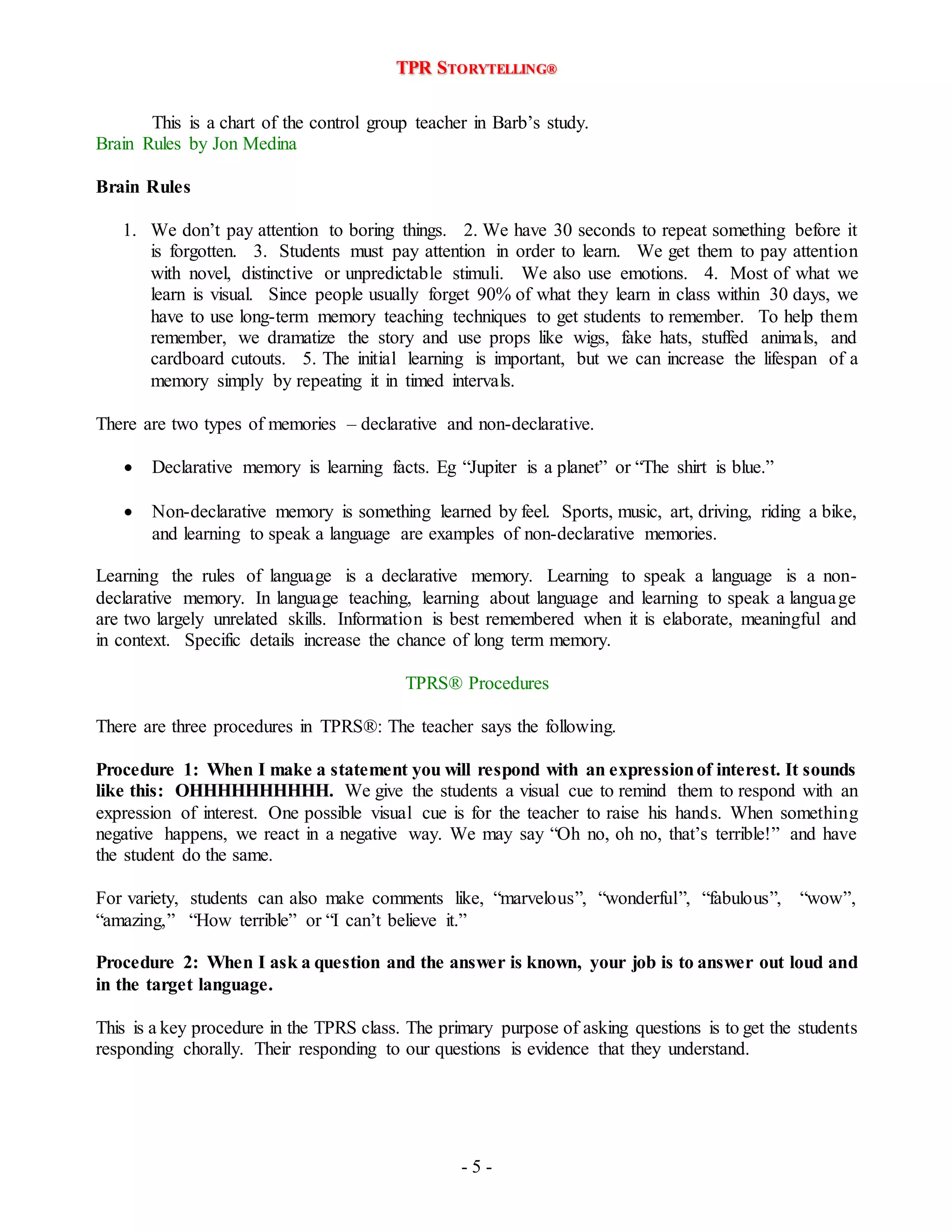 TPR STORYTELLING® 
This is a chart of the control group teacher in Barb’s study. 
- 5 - 
Brain Rules by Jon Medina 
Brain Rules 
1. We don’t pay attention to boring things. 2. We have 30 seconds to repeat something before it 
is forgotten. 3. Students must pay attention in order to learn. We get them to pay attention 
with novel, distinctive or unpredictable stimuli. We also use emotions. 4. Most of what we 
learn is visual. Since people usually forget 90% of what they learn in class within 30 days, we 
have to use long-term memory teaching techniques to get students to remember. To help them 
remember, we dramatize the story and use props like wigs, fake hats, stuffed animals, and 
cardboard cutouts. 5. The initial learning is important, but we can increase the lifespan of a 
memory simply by repeating it in timed intervals. 
There are two types of memories – declarative and non-declarative. 
 Declarative memory is learning facts. Eg “Jupiter is a planet” or “The shirt is blue.” 
 Non-declarative memory is something learned by feel. Sports, music, art, driving, riding a bike, 
and learning to speak a language are examples of non-declarative memories. 
Learning the rules of language is a declarative memory. Learning to speak a language is a non-declarative 
memory. In language teaching, learning about language and learning to speak a language 
are two largely unrelated skills. Information is best remembered when it is elaborate, meaningful and 
in context. Specific details increase the chance of long term memory. 
TPRS® Procedures 
There are three procedures in TPRS®: The teacher says the following. 
Procedure 1: When I make a statement you will respond with an expression of interest. It sounds 
like this: OHHHHHHHHHH. We give the students a visual cue to remind them to respond with an 
expression of interest. One possible visual cue is for the teacher to raise his hands. When something 
negative happens, we react in a negative way. We may say “Oh no, oh no, that’s terrible!” and have 
the student do the same. 
For variety, students can also make comments like, “marvelous”, “wonderful”, “fabulous”, “wow”, 
“amazing,” “How terrible” or “I can’t believe it.” 
Procedure 2: When I ask a question and the answer is known, your job is to answer out loud and 
in the target language. 
This is a key procedure in the TPRS class. The primary purpose of asking questions is to get the students 
responding chorally. Their responding to our questions is evidence that they understand. 
 