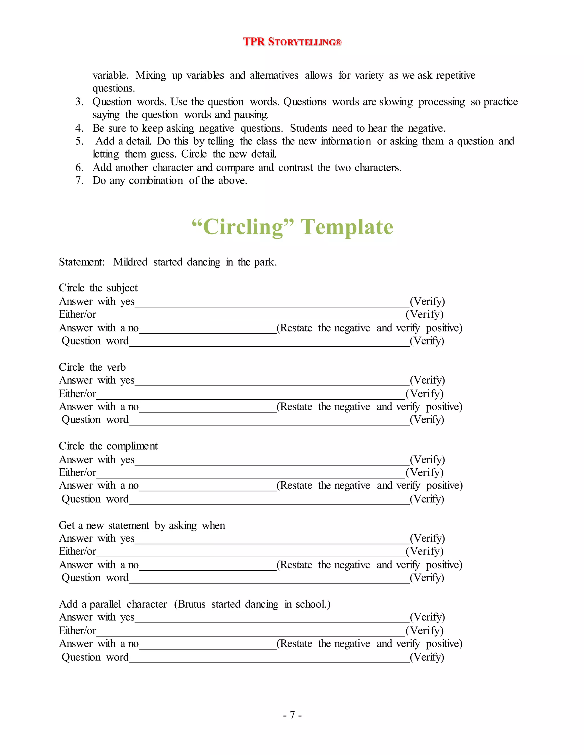 TPR STORYTELLING® 
variable. Mixing up variables and alternatives allows for variety as we ask repetitive 
questions. 
3. Question words. Use the question words. Questions words are slowing processing so practice 
- 7 - 
saying the question words and pausing. 
4. Be sure to keep asking negative questions. Students need to hear the negative. 
5. Add a detail. Do this by telling the class the new information or asking them a question and 
letting them guess. Circle the new detail. 
6. Add another character and compare and contrast the two characters. 
7. Do any combination of the above. 
“Circling” Template 
Statement: Mildred started dancing in the park. 
Circle the subject 
Answer with yes________________________________________________(Verify) 
Either/or______________________________________________________(Verify) 
Answer with a no________________________(Restate the negative and verify positive) 
Question word_________________________________________________(Verify) 
Circle the verb 
Answer with yes________________________________________________(Verify) 
Either/or______________________________________________________(Verify) 
Answer with a no________________________(Restate the negative and verify positive) 
Question word_________________________________________________(Verify) 
Circle the compliment 
Answer with yes________________________________________________(Verify) 
Either/or______________________________________________________(Verify) 
Answer with a no________________________(Restate the negative and verify positive) 
Question word_________________________________________________(Verify) 
Get a new statement by asking when 
Answer with yes________________________________________________(Verify) 
Either/or______________________________________________________(Verify) 
Answer with a no________________________(Restate the negative and verify positive) 
Question word_________________________________________________(Verify) 
Add a parallel character (Brutus started dancing in school.) 
Answer with yes________________________________________________(Verify) 
Either/or______________________________________________________(Verify) 
Answer with a no________________________(Restate the negative and verify positive) 
Question word_________________________________________________(Verify) 
 