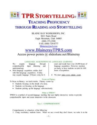 TPR STORYTELLING® 
TEACHIING PROFIICIIENCY 
THROUGH READIING AND STORYTELLIING 
BLAINE RAY WORKSHOPS, INC. 
8411 Nairn Road 
Eagle Mountain, Utah 84005 
(888) 373-1920 
FAX: (888) 729-8777 
Blaineray@aol.com 
www.BlainerayTPRS.com 
Access power points @ slideshare.net/Blaineray 
LANGUAGE ACQUISITION VS. LANGUAGE LEARNING 
- 1 - 
We acquire language through 
comprehensible input (listening and 
understanding). 
 Most language acquisition studies deal 
with first-language acquisition. A baby 
may acquire language 10 hours a day for 6 
years and would have over 20,000 hours of 
language acquisition. However, teachers 
are lucky to have students on task for 600 
hours of acquisition. 
 We must make every minute count. 
Focus on Fluency 
To focus on fluency, we teach stories. Fluency comes by: 
 Students focusing on the details of a story. 
 Students not focusing on the language. 
 Students picking up the language subconsciously. 
What is TPRS®? 
TPRS® is a method of second-language teaching that uses highly- interactive stories to provide 
comprehensible input and create immersion in the classroom. 
Key 1: COMPREHENSION 
Comprehension is a function of the following: 
1. Using vocabulary students know. When we use a word they don’t know, we write it on the 
 