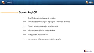 GraphQL
O que é GraphQL?
GraphQL é uma especificação de consulta
É intuitiva e bem flexível para requisições e interações de dados
Fornece uma sintaxe simples para client-side
Não tem dependência de banco de dados
Trafega sobre protocolo HTTP
Normalmente utiliza apenas um endpoint /graphql
 