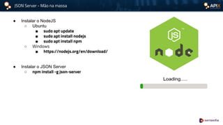 JSON Server - Mão na massa
● Instalar o NodeJS
○ Ubuntu
■ sudo apt update
■ sudo apt install nodejs
■ sudo apt install npm
○ Windows
■ https://nodejs.org/en/download/
● Instalar o JSON Server
○ npm install -g json-server
 