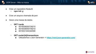 JSON Server - Mão na massa
● Criar um repositório NodeJS
○ npm init -y
● Criar um arquivo chamado db.json
● Gerar uma massa de dados
○ GET /cards
■ 6516536055739210
■ 6516536055739210
■ 6516531444344590
○ GET cards/{id}/transactions
■ Utilizaremos o Json Generator -> https://next.json-generator.com/
 