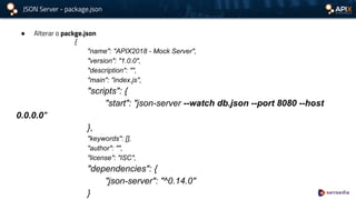 JSON Server - package.json
● Alterar o packge.json
{
"name": "APIX2018 - Mock Server",
"version": "1.0.0",
"description": "",
"main": "index.js",
"scripts": {
"start": "json-server --watch db.json --port 8080 --host
0.0.0.0"
},
"keywords": [],
"author": "",
"license": "ISC",
"dependencies": {
"json-server": "^0.14.0"
}
 