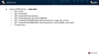 JSON Server
● Iniciar o JSON Server -> npm start
○ GET /cards
○ GET /cards/{id}
○ GET /cards/{id}/transactions
○ GET /cards?portador.cpf=29721580406
○ GET /cards/6516536822602139/transactions?_page=2&_limit=4
○ GET /cards/6516536822602139/transactions?_sort=data&_order=desc
○ e muito mais…..
 