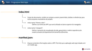 PWA - Progressive Web Apps
index.html
Corpo do documento, contém os campos a serem preenchidos, botões e referências para
outros arquivos necessários do projeto.
meta name="theme-color":
Define a cor tema do APP, que será utilizada na barra superior do navegador.
meta name="viewport":
Define o tamanho de visualização da tela, garantindo o melhor experiência de
usuário através de dispositivos de tamanhos diferentes.
manifest.json:
Arquivo contendo informações sobre o APP. Permite que a aplicação web seja tratada com
um mobile app.
 