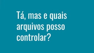Tá, mas e quais
arquivos posso
controlar?
 