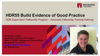 HDR Supervision Fellowship Program – Associate Fellowship Training Pathway
HDR55 Build Evidence of Good Practice
Dr Merilyn Childs
Associate Professor (Honorary)
Office of HDR Training and Partnerships
Macquarie University
Merilyn.Childs@mq.edu.au
13th March 2019
 
