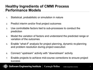 1© 2008 Carnegie Mellon University
Healthy Ingredients of CMMI Process
Performance Models
1. Statistical, probabilistic or simulation in nature
2. Predict interim and/or final project outcomes
3. Use controllable factors tied to sub-processes to conduct the
prediction
4. Model the variation of factors and understand the predicted range or
variation of the outcomes
5. Enable “what-if” analysis for project planning, dynamic re-planning
and problem resolution during project execution
6. Connect “upstream” activity with “downstream” activity
7. Enable projects to achieve mid-course corrections to ensure project
success
 