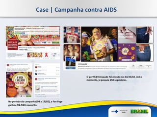 No período da campanha (04 a 17/02), a Fan Page
ganhou 92.924 novos fãs.
Case | Campanha contra AIDS
O perfil @minsaude foi ativado no dia 05/02. Até o
momento, já possuía 250 seguidores.
 