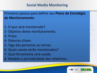 Social Media Monitoring
Primeiros passos para definir seu Plano de Estratégia
de Monitoramento:
1- O que será monitorado?
2- Objetivo deste monitoramento.
3- Prazo.
4- Palavras-chave.
5- Tags das personas ou temas.
6- Quais canais serão monitorados?
7- Qual ferramenta será usada.
8- Modelo e periodicidade dos relatórios.
 