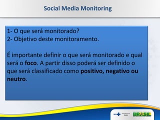 Social Media Monitoring
1- O que será monitorado?
2- Objetivo deste monitoramento.
É importante definir o que será monitorado e qual
será o foco. A partir disso poderá ser definido o
que será classificado como positivo, negativo ou
neutro.
 