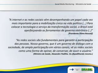 “A internet e as redes sociais vêm desempenhando um papel cada vez
mais importante para a mobilização cívica na vida política (...) Para
colocar a tecnologia a serviço da transformação social, o Brasil está
aperfeiçoando as ferramentas de governo eletrônico (..)”
(Presidenta Dilma Roussef)
“As redes sociais são fundamentais para garantir a participação
das pessoas. Nosso governo, que é um governo de diálogo com a
sociedade, de ampla participação em vários canais, vê as redes sociais
como uma forma de opinar, de conversar, de ouvir o usuário.”
(Ministro da Saúde, Alexandre Padilha. Ou @padilhando mesmo.)
Social Media Monitoring – Ministério da Saúde
 