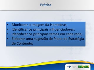 Prática
• Monitorar a imagem da Hemobrás;
• Identificar os principais influenciadores;
• Identificar os principais temas em cada rede;
• Elaborar uma sugestão de Plano de Estratégia
de Conteúdo;
 