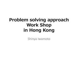 Problem solving approach
Work Shop
in Hong Kong
Shinya Iwamoto
 