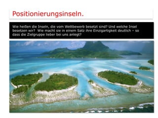 Positionierungsinseln.
Wie heißen die Inseln, die vom Wettbewerb besetzt sind? Und welche Insel
besetzen wir? Wie macht sie in einem Satz ihre Einzigartigkeit deutlich – so
dass die Zielgruppe lieber bei uns anlegt?
 